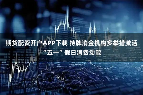 期货配资开户APP下载 持牌消金机构多举措激活“五一”假日消费动能