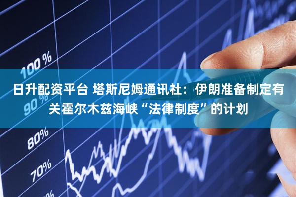 日升配资平台 塔斯尼姆通讯社：伊朗准备制定有关霍尔木兹海峡“法律制度”的计划