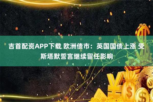吉首配资APP下载 欧洲债市：英国国债上涨 受斯塔默誓言继续留任影响