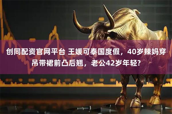 创同配资官网平台 王媛可泰国度假，40岁辣妈穿吊带裙前凸后翘，老公42岁年轻?