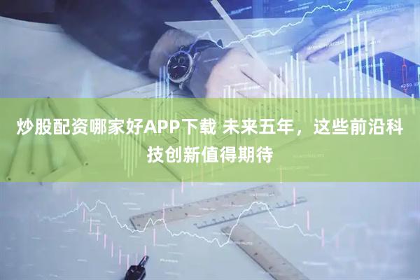 炒股配资哪家好APP下载 未来五年，这些前沿科技创新值得期待