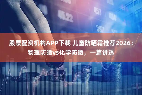 股票配资机构APP下载 儿童防晒霜推荐2026：物理防晒vs化学防晒，一篇讲透