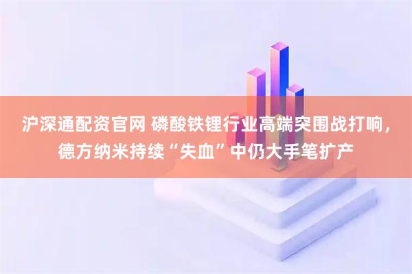 沪深通配资官网 磷酸铁锂行业高端突围战打响，德方纳米持续“失血”中仍大手笔扩产