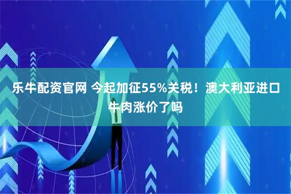 乐牛配资官网 今起加征55%关税！澳大利亚进口牛肉涨价了吗