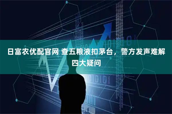 日富农优配官网 查五粮液扣茅台，警方发声难解四大疑问