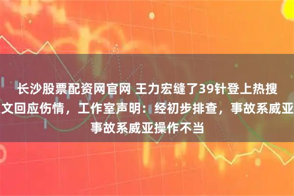 长沙股票配资网官网 王力宏缝了39针登上热搜，本人发文回应伤情，工作室声明：经初步排查，事故系威亚操作不当