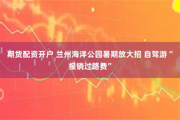 期货配资开户 兰州海洋公园暑期放大招 自驾游“报销过路费”