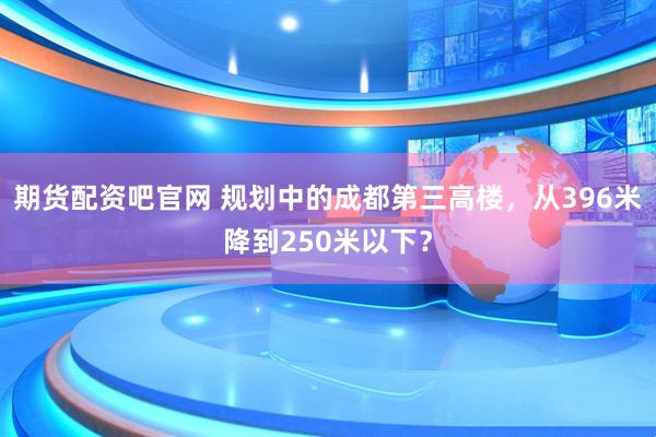 期货配资吧官网 规划中的成都第三高楼，从396米降到250米以下？