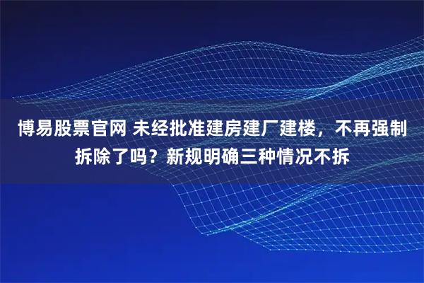 博易股票官网 未经批准建房建厂建楼，不再强制拆除了吗？新规明确三种情况不拆