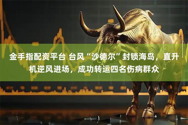 金手指配资平台 台风“沙德尔”封锁海岛，直升机逆风进场，成功转运四名伤病群众